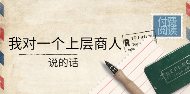 （4071期）某公众号付费阅读：我对一个上层商人说的话（价值500元付费文章）-创客网