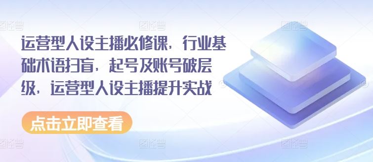 运营型人设主播必修课，行业基础术语扫盲，起号及账号破层级，运营型人设主播提升实战-创客网