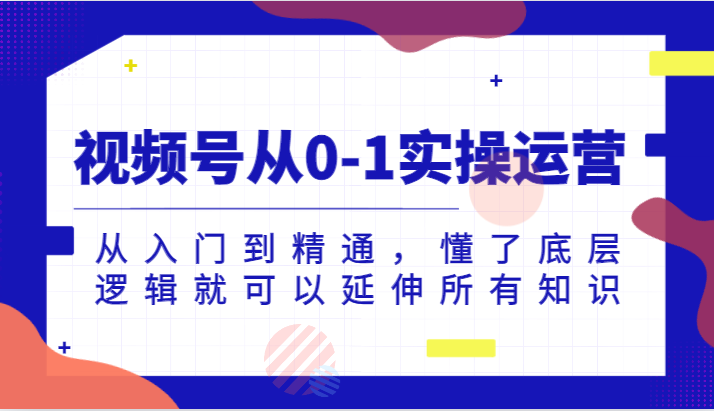 视频号从0-1实操运营，从入门到精通，懂了底层逻辑就可以延伸所有知识（更新2024.7）-创客网