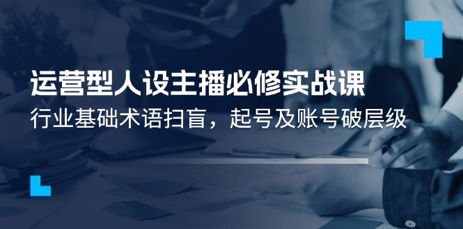 （11605期）运营型·人设主播必修实战课：行业基础术语扫盲，起号及账号破层级-创客网